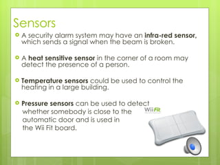 Sensors
   A security alarm system may have an infra-red sensor,
    which sends a signal when the beam is broken.

   A heat sensitive sensor in the corner of a room may
    detect the presence of a person.

   Temperature sensors could be used to control the
    heating in a large building.

   Pressure sensors can be used to detect
    whether somebody is close to the
    automatic door and is used in
    the Wii Fit board.
 