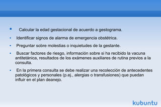 Calcular la edad gestacional de acuerdo a gestograma.
 Identificar signos de alarma de emergencia obstétrica.
 Preguntar sobre molestias o inquietudes de la gestante.
 Buscar factores de riesgo, información sobre si ha recibido la vacuna
antitetánica, resultados de los exámenes auxiliares de rutina previos a la
consulta.
 En la primera consulta se debe realizar una recolección de antecedentes
patológicos y personales (p.ej., alergias o transfusiones) que puedan
influir en el plan deanejo.
 