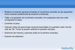  Realizar el examen general completo en la primera consulta; en las siguientes
hacer examen preferencial de acuerdo a síntomas.
 Tallar a la gestante (en la primera consulta o en cualquiera otra sino está
consignado el dato).
 Controlar el peso.
 Calcular índice de peso/masa corporal (peso/talla) al cuadrado (valor normal
más de 19). Tomar la presión arterial en posición sentada.
 Examinar las mamas y pezones (sólo en la primera consulta).
 Examen de abdomen:
 