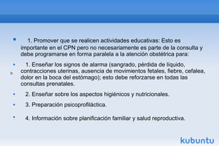  1. Promover que se realicen actividades educativas: Esto es
importante en el CPN pero no necesariamente es parte de la consulta y
debe programarse en forma paralela a la atención obstétrica para:
 1. Enseñar los signos de alarma (sangrado, pérdida de líquido,
contracciones uterinas, ausencia de movimientos fetales, fiebre, cefalea,
dolor en la boca del estómago); esto debe reforzarse en todas las
consultas prenatales.
 2. Enseñar sobre los aspectos higiénicos y nutricionales.
 3. Preparación psicoprofiláctica.

4. Información sobre planificación familiar y salud reproductiva.
3)
 