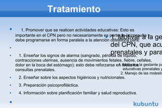 Tratamiento
 1. Promover que se realicen actividades educativas: Esto es
importante en el CPN pero no necesariamente es parte de la consulta y
debe programarse en forma paralela a la atención obstétrica para:

 1. Enseñar los signos de alarma (sangrado, pérdida de líquido,
contracciones uterinas, ausencia de movimientos fetales, fiebre, cefalea,
dolor en la boca del estómago); esto debe reforzarse en todas las
consultas prenatales.
 2. Enseñar sobre los aspectos higiénicos y nutricionales.
 3. Preparación psicoprofiláctica.
 4. Información sobre planificación familiar y salud reproductiva.

1. Motivar a la gestante pa
educativas prenatales y
2. Manejo de las molestia
 1. Motivar a la ge
del CPN, que acu
prenatales y para
 