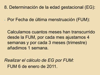 8. Determinación de la edad gestacional (EG):Por Fecha de última menstruación (FUM):	Calculamos cuantos meses han transcurrido desde la FUM, por cada mes ajustamos 4 semanas y por cada 3 meses (trimestre) añadimos 1 semana.Realizar el cálculo de EG por FUM:	FUM 6 de enero de 2011.