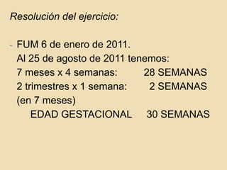 Resolución del ejercicio:FUM 6 de enero de 2011. 	Al 25 de agosto de 2011 tenemos:	7 meses x 4 semanas: 		28 SEMANAS	2 trimestres x 1 semana:	  2 SEMANAS	(en 7 meses)					EDAD GESTACIONAL	 30 SEMANAS