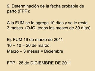 	9. Determinación de la fecha probable de parto (FPP):	A la FUM se le agrega 10 días y se le resta 3 meses. (OJO: todos los meses de 30 días)Ej: FUM 16 de marzo de 2011	16 + 10 = 26 de marzo.	Marzo – 3 meses = Diciembre  	FPP : 26 de DICIEMBRE DE 2011