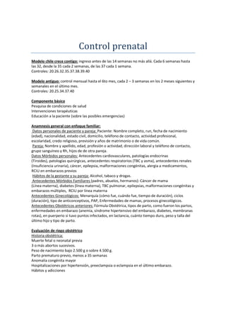 Control prenatal
Modelo chile crece contigo: ingreso antes de las 14 semanas no más allá. Cada 6 semanas hasta
las 32, desde la 35 cada 2 semanas, de las 37 cada 1 semana.
Controles: 20.26.32.35.37.38.39.40

Modelo antiguo: control mensual hasta el 6to mes, cada 2 – 3 semanas en los 2 meses siguientes y
semanales en el último mes.
Controles: 20.25.34.37.40

Componente básico
Pesquisa de condiciones de salud
Intervenciones terapéuticas
Educación a la paciente (sobre las posibles emergencias)

Anamnesis general con enfoque familiar:
 Datos personales de paciente y pareja: Paciente: Nombre completo, run, fecha de nacimiento
(edad), nacionalidad, estado civil, domicilio, teléfono de contacto, actividad profesional,
escolaridad, credo religioso, previsión y años de matrimonio o de vida común.
 Pareja: Nombre y apellido, edad, profesión o actividad, dirección laboral y teléfono de contacto,
grupo sanguíneo y Rh, hijos de de otra pareja.
Datos Mórbidos personales: Antecedentes cardiovasculares, patologías endocrinas
(Tiroides), patologías quirúrgicas, antecedentes respiratorios (TBC y asma), antecedentes renales
(Insuficiencia urinaria), cáncer, epilepsia, malformaciones congénitas, alergia a medicamentos,
RCIU en embarazos previos
 Hábitos de la gestante y su pareja: Alcohol, tabaco y drogas.
 Antecedentes Mórbidos Familiares (padres, abuelos, hermanos): Cáncer de mama
(Línea materna), diabetes (línea materna), TBC pulmonar, epilepsias, malformaciones congénitas y
embarazos múltiples, RCIU por línea materna
Antecedentes Ginecológicos: Menarquía (cómo fue, cuándo fue, tiempo de duración), ciclos
(duración), tipo de anticonceptivos, PAP, Enfermedades de mamas, procesos ginecológicos.
Antecedentes Obstétricos anteriores: Fórmula Obstétrica, tipos de parto, como fueron los partos,
enfermedades en embarazo (anemia, síndrome hipertensivo del embarazo, diabetes, membranas
rotas), en puerperio si tuvo puntos infectados, en lactancia, cuánto tiempo duro, peso y talla del
último hijo y tipo de parto.

Evaluación de riego obstétrico
Historia obstétrica:
Muerte fetal o neonatal previa
3 o más abortos sucesivos.
Peso de nacimiento bajo 2.500 g o sobre 4.500 g.
Parto prematuro previo, menos a 35 semanas
Anomalía congénita mayor
Hospitalizaciones por hipertensión, preeclampsia o eclampsia en el último embarazo.
Hábitos y adicciones
 