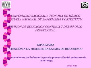 UNIVERSIDAD NACIONAL AUTÓNOMA DE MÉXICO
ESCUELA NACIONAL DE ENFERMERÍA Y OBSTETRICIA

 DIVISIÓN DE EDUCACIÓN CONTINUA Y DESARROLLO
                 PROFESIONAL



                   DIPLOMADO
 ATENCIÓN A LA MUJER EMBARAZADA DE BEJO RIESGO


Intervenciones de Enfermería para la prevención del embarazo de
                          alto riesgo
                                               Mayo 2011
 