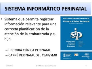 SISTEMA INFORMÁTICO PERINATAL
• Sistema que permite registrar
información relevante para una
correcta planificación de la
atención de la embarazada y su
hijo.
– HISTORIA CLÍNICA PERINATAL
– CARNÉ PERINATAL DEL CLAP/SMR
12/22/2013

Dr.H.Martín - Control Prenatal

5

 