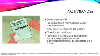 ACTIVIDADES
• Detección de VIH
• Prescripción de hierro, ácido fólico y
medicamentos
• Aplicación de Vacuna Td (2 dosis)

• Orientación nutricional
• Promoción de consulta con familiar,
lactancia materna exclusiva,
planificación familiar, autocuidado de la
salud

Norma Oficial Mexicana NOM-007-SSA2-1993, Atención de la mujer durante el embarazo, parto y puerperio y del recién nacido. Criterios y procedimientos para
la prestación del servicio

 