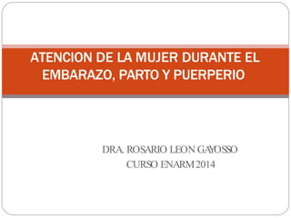 ATENCION DE LA MUJER DURANTE EL
EMBARAZO, PARTO Y PUERPERIO
DRA. ROSARIO LEON GA
Y
OSSO
CURSO ENARM2014
 