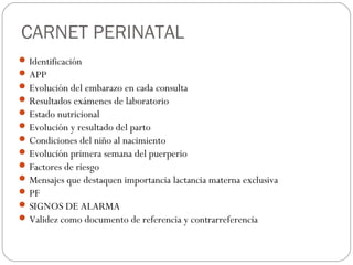 CARNET PERINATAL
Identificación
APP
Evolución del embarazo en cada consulta
Resultados exámenes de laboratorio
Estado nutricional
Evolución y resultado del parto
Condiciones del niño al nacimiento
Evolución primera semana del puerperio
Factores de riesgo
Mensajes que destaquen importancia lactancia materna exclusiva
PF
SIGNOS DE ALARMA
Validez como documento de referencia y contrarreferencia
 