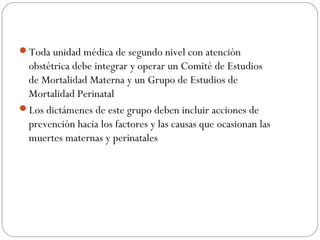 Toda unidad médica de segundo nivel con atención
obstétrica debe integrar y operar un Comité de Estudios
de Mortalidad Materna y un Grupo de Estudios de
Mortalidad Perinatal
Los dictámenes de este grupo deben incluir acciones de
prevención hacia los factores y las causas que ocasionan las
muertes maternas y perinatales
 