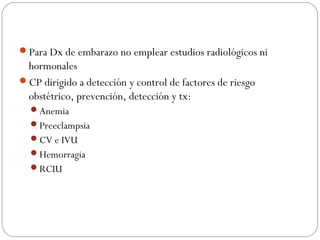 Para Dx de embarazo no emplear estudios radiológicos ni
hormonales
CP dirigido a detección y control de factores de riesgo
obstétrico, prevención, detección y tx:
Anemia
Preeclampsia
CV e IVU
Hemorragia
RCIU
 