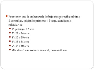 Promover que la embarazada de bajo riesgo reciba mínimo
5 consultas, iniciando primeras 12 sem, atendiendo
calendario:
1ª: primeras 12 sem
2ª: 22 a 24 sem
3ª: 27 a 29 sem
4ª: 33 a 35 sem
5ª: 38 a 40 sem
Más allá 40 sem consulta semanal, no más 42 sem
 