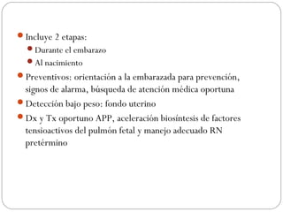 Incluye 2 etapas:
Durante el embarazo
Al nacimiento
Preventivos: orientación a la embarazada para prevención,
signos de alarma, búsqueda de atención médica oportuna
Detección bajo peso: fondo uterino
Dx y Tx oportuno APP, aceleración biosíntesis de factores
tensioactivos del pulmón fetal y manejo adecuado RN
pretérmino
 
