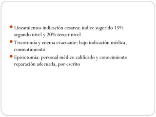 Lineamientos indicación cesarea: índice sugerido 15%
segundo nivel y 20% tercer nivel
Tricotomía y enema evacuante: bajo indicación médica,
consentimiento
Episiotomía: personal médico calificado y conocimiento
reparación adecuada, por escrito
 