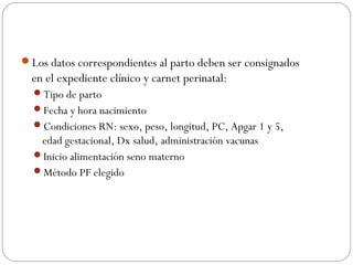 Los datos correspondientes al parto deben ser consignados
en el expediente clínico y carnet perinatal:
Tipo de parto
Fecha y hora nacimiento
Condiciones RN: sexo, peso, longitud, PC, Apgar 1 y 5,
edad gestacional, Dx salud, administración vacunas
Inicio alimentación seno materno
Método PF elegido
 