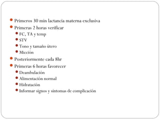 Primeros 30 min lactancia materna exclusiva
Primeras 2 horas verificar
FC, TA y temp
STV
Tono y tamaño útero
Micción
Posteriormente cada 8hr
Primeras 6 horas favorecer
Deambulación
Alimentación normal
Hidratación
Informar signos y síntomas de complicación
 