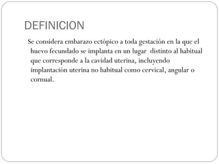 DEFINICION
Se considera embarazo ectópico a toda gestación en la que el
huevo fecundado se implanta en un lugar distinto al habitual
que corresponde a la cavidad uterina, incluyendo
implantación uterina no habitual como cervical, angular o
cornual.
 