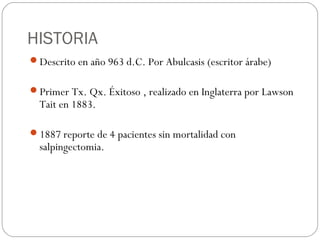 HISTORIA
Descrito en año 963 d.C. Por Abulcasis (escritor árabe)
Primer Tx. Qx. Éxitoso , realizado en Inglaterra por Lawson
Tait en 1883.
1887 reporte de 4 pacientes sin mortalidad con
salpingectomia.
 