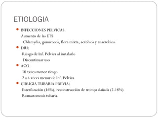 ETIOLOGIA
 INFECCIONES PELVICAS:
Aumento de las ETS
Chlamydia, gonococos, flora mixta, aerobios y anaerobios.
 DIU:
Riesgo de Inf. Pélvica al instalarlo
Discontinuar uso
 ACO:
10 veces menor riesgo
2 a 4 veces menor de Inf. Pélvica.
 CIRUGIA TUBARIA PREVIA:
Esterilización (16%), reconstrucción de trompa dañada (2-18%)
Reanastomosis tubaria.
 