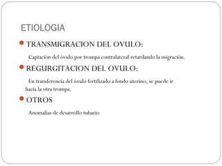 ETIOLOGIA
TRANSMIGRACION DEL OVULO:
Captación del óvulo por trompa contralateral retardando la migración.
REGURGITACION DEL OVULO:
En transferencia del óvulo fertilizado a fondo uterino, se puede ir
hacia la otra trompa.
OTROS
Anomalías de desarrollo tubario
 