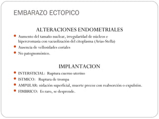 EMBARAZO ECTOPICO
ALTERACIONES ENDOMETRIALES
 Aumento del tamaño nuclear, irregularidad de núcleos e
hipercromasia con vacuolización del citoplasma (Arias-Stella)
 Ausencia de vellosidades coriales
 No patognomónico.
IMPLANTACION
 INTERSTICIAL: Ruptura cuerno uterino
 ISTMICO: Ruptura de trompa
 AMPULAR: nidación superficial, muerte precoz con reabsorción o expulsión.
 FIMBRICO: Es raro, se desprende.
 