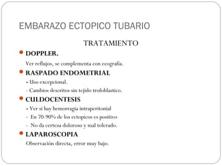 EMBARAZO ECTOPICO TUBARIO
TRATAMIENTO
DOPPLER.
Ver reflujos, se complementa con ecografía.
RASPADO ENDOMETRIAL
- Uso excepcional.
- Cambios descritos sin tejido trofoblastico.
CULDOCENTESIS
- Ver si hay hemorragia intraperitonial
- En 70-90% de los ectopicos es positivo
- No da certeza doloroso y mal tolerado.
LAPAROSCOPIA
Observación directa, error muy bajo.
 