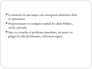 La atención de una mujer con emergencia obstétrica debe
ser prioritaria
Proporcionarse en cualquier unidad de salud: Público,
social y privado
Una vez resuelto el problema inmediato, sin poner en
peligro la vida del binomio, referencia segura
 