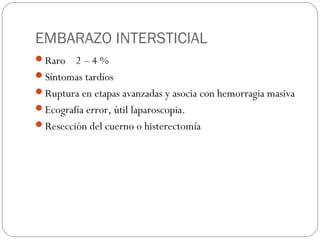 EMBARAZO INTERSTICIAL
Raro 2 – 4 %
Síntomas tardíos
Ruptura en etapas avanzadas y asocia con hemorragia masiva
Ecografía error, útil laparoscopia.
Resección del cuerno o histerectomía
 