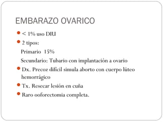 EMBARAZO OVARICO
< 1% uso DIU
2 tipos:
Primario 15%
Secundario: Tubario con implantación a ovario
Dx. Precoz difícil simula aborto con cuerpo lúteo
hemorrágico
Tx. Resecar lesión en cuña
Raro ooforectomia completa.
 
