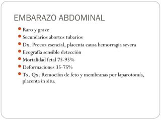 EMBARAZO ABDOMINAL
Raro y grave
Secundarios abortos tubarios
Dx. Precoz esencial, placenta causa hemorragia severa
Ecografía sensible detección
Mortalidad fetal 75-95%
Deformaciones 35-75%
Tx. Qx. Remoción de feto y membranas por laparotomía,
placenta in situ.
 