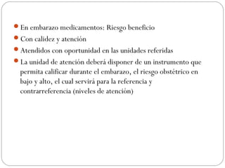 En embarazo medicamentos: Riesgo beneficio
Con calidez y atención
Atendidos con oportunidad en las unidades referidas
La unidad de atención deberá disponer de un instrumento que
permita calificar durante el embarazo, el riesgo obstétrico en
bajo y alto, el cual servirá para la referencia y
contrarreferencia (niveles de atención)
 