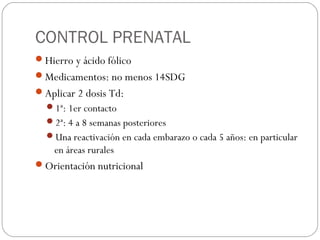 CONTROL PRENATAL
Hierro y ácido fólico
Medicamentos: no menos 14SDG
Aplicar 2 dosis Td:
1ª: 1er contacto
2ª: 4 a 8 semanas posteriores
Una reactivación en cada embarazo o cada 5 años: en particular
en áreas rurales
Orientación nutricional
 