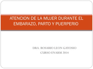 ATENCION DE LA MUJER DURANTE EL
EMBARAZO, PARTO Y PUERPERIO
DRA. ROSARIO LEON GAYOSSO
CURSO ENARM 2014
 