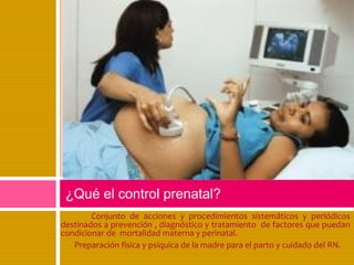 Conjunto de acciones y procedimientos sistemáticos y periódicos
destinados a prevención , diagnóstico y tratamiento de factores que puedan
condicionar de mortalidad materna y perinatal.
Preparación física y psíquica de la madre para el parto y cuidado del RN.
¿Qué el control prenatal?
 