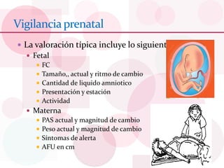 Vigilanciaprenatal
 La valoración típica incluye lo siguiente
 Fetal
 FC
 Tamaño,, actual y ritmo de cambio
 Cantidad de liquido amniotico
 Presentación y estación
 Actividad
 Materna
 PAS actual y magnitud de cambio
 Peso actual y magnitud de cambio
 Síntomas de alerta
 AFU en cm
 