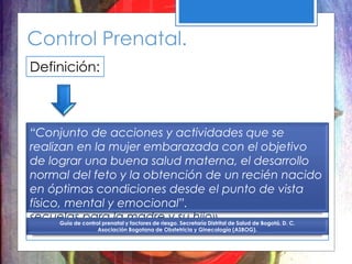 Control Prenatal.
Definición:
«Identificar e intervenir tempranamente por el
equipo de salud, la mujer y su familia los riesgos
relacionados con el embarazo y planificar el
control de los mismos, con el fin de lograr una
gestación adecuada que permita que el parto y el
nacimiento ocurran en óptimas condiciones, sin
secuelas para la madre y su hijo».
“Conjunto de acciones y actividades que se
realizan en la mujer embarazada con el objetivo
de lograr una buena salud materna, el desarrollo
normal del feto y la obtención de un recién nacido
en óptimas condiciones desde el punto de vista
físico, mental y emocional”.
Guía de control prenatal y factores de riesgo. Secretaría Distrital de Salud de Bogotá, D. C.
Asociación Bogotana de Obstetricia y Ginecología (ASBOG).
 