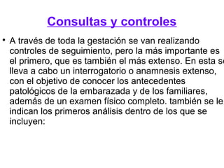 Consultas y controles

A través de toda la gestación se van realizando
controles de seguimiento, pero la más importante es
el primero, que es también el más extenso. En esta se
lleva a cabo un interrogatorio o anamnesis extenso,
con el objetivo de conocer los antecedentes
patológicos de la embarazada y de los familiares,
además de un examen físico completo. también se le
indican los primeros análisis dentro de los que se
incluyen:
 
