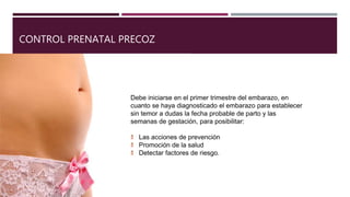 CONTROL PRENATAL PRECOZ
Debe iniciarse en el primer trimestre del embarazo, en
cuanto se haya diagnosticado el embarazo para establecer
sin temor a dudas la fecha probable de parto y las
semanas de gestación, para posibilitar:
Las acciones de prevención
Promoción de la salud
Detectar factores de riesgo.
 