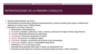 INTERVENCIONES DE LA PRIMERA CONSULTA
Reciba suplementación con hierro
Administración de ácido fólico (periodo preconcepcional y primer trimestre) para reducir incidencia de
defectos en el tubo neural. 400mg diarios.
Educación a la mujer acerca de:
Alimentación, esta deberá ser:
a) Completa: Cereales, tubérculos, frutas, verduras, productos de origen animal y leguminosas
b) Variada: Diferentes alimentos de cada grupo
c) Equilibrada: Porciones necesarias al cuerpo
d) Inocua: El consumo no implique riesgos
e) Suficiente: Energía y nutrimentos de acuerdo a las necesidades
f) Adecuada: Gustos, cultura y necesidades específicas
Hidratación (1.5 a 2L de agua al día)
Actividad física prenatal (caminatas 3 veces a la semana/30 min)
Actividad sexual (disminuir la frecuencia sexual durante el primer y último trimestre)
 