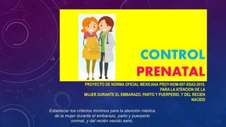 CONTROL
PRENATAL
PROYECTO DE NORMA OFICIAL MEXICANA PROY-NOM-007-SSA2-2010,
PARA LA ATENCION DE LA
MUJER DURANTE EL EMBARAZO, PARTO Y PUERPERIO, Y DEL RECIEN
NACIDO
Establecer los criterios mínimos para la atención médica
de la mujer durante el embarazo, parto y puerperio
normal, y del recién nacido sano.
 