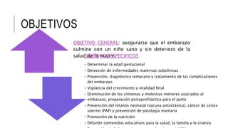 OBJETIVO GENERAL: asegurarse que el embarazo
culmine con un niño sano y sin deterioro de la
salud de la madreOBJETIVOS ESPECIFICOS
• Determinar la edad gestacional
• Detección de enfermedades maternas subclínicas
• Prevención, diagnóstico temprano y tratamiento de las complicaciones
del embarazo
• Vigilancia del crecimiento y vitalidad fetal
• Disminución de los síntomas y molestias menores asociados al
embarazo, preparación psicoprofiláctica para el parto
• Prevención del tétanos neonatal (vacuna antitetánica), cáncer de cervix
uterino (PAP) y prevención de patología mamaria
• Promoción de la nutrición
• Difundir contenidos educativos para la salud, la familia y la crianza
OBJETIVOS
 