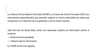 La Historia Clínica Materno Perinatal (HCMP) y el Carné de Control Prenatal (CCP) son
instrumentos especializados que permiten registrar en forma sistemática los datos que
se generan en la atención de las gestantes y de los recién nacidos.
Todo Servicio de Salud debe contar con adecuado sistema de información siendo el
sustento:
Historia clínica apropiada
 Sistema ágil de información.
La HCMP es fácil de registrar.
 
