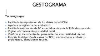 GESTOGRAMA
Tecnología que:
 Facilita la interpretación de los datos de la HCPM.
 Ayuda a la vigilancia del embarazo
 Facilita la estimación de EG especialmente ante la FUM desconocida
 Vigilar el crecimiento y vitalidad fetal
 Verificar el incremento del peso materno, contractilidad uterina
 Permite la detección de casos de RCIU, macrostomia, embarazo
prolongado, alteraciones fetales.
 