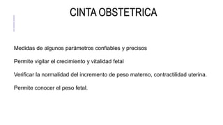 CINTA OBSTETRICA
Medidas de algunos parámetros confiables y precisos
Permite vigilar el crecimiento y vitalidad fetal
Verificar la normalidad del incremento de peso materno, contractilidad uterina.
Permite conocer el peso fetal.
 