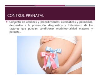 CONTROL PRENATAL
 Conjunto de acciones y procedimientos sistemáticos y periódicos,
destinados a la prevención, diagnostico y tratamiento de los
factores que puedan condicionar morbimortalidad materna y
perinatal.
 