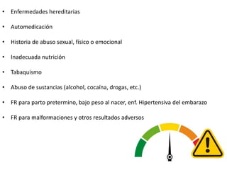 • Enfermedades hereditarias
• Automedicación
• Historia de abuso sexual, físico o emocional
• Inadecuada nutrición
• Tabaquismo
• Abuso de sustancias (alcohol, cocaína, drogas, etc.)
• FR para parto pretermino, bajo peso al nacer, enf. Hipertensiva del embarazo
• FR para malformaciones y otros resultados adversos
 