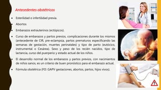 Antecedentes obstétricos
 Esterilidad o infertilidad previa.
 Abortos
 Embarazos extrauterinos (ectópicos).
 Curso de embarazos y partos previos, complicaciones durante los mismos
(antecedente de CIR, pre-eclampsia, partos prematuros especificando las
semanas de gestación, muertes perinatales) y tipo de parto (eutócico,
instrumental o Cesárea). Sexo y peso de los recién nacidos, tipo de
lactancia, curso del puerperio y estado actual de los niños.
 El desarrollo normal de los embarazos y partos previos, con nacimientos
de niños sanos, es un criterio de buen pronóstico para el embarazo actual.
 Fórmula obstétrica (FO: GAPV gestaciones, abortos, partos, hijos vivos).
 