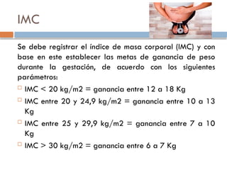 IMC
Se debe registrar el índice de masa corporal (IMC) y con
base en este establecer las metas de ganancia de peso
durante la gestación, de acuerdo con los siguientes
parámetros:
 IMC < 20 kg/m2 = ganancia entre 12 a 18 Kg
 IMC entre 20 y 24,9 kg/m2 = ganancia entre 10 a 13
Kg
 IMC entre 25 y 29,9 kg/m2 = ganancia entre 7 a 10
Kg
 IMC > 30 kg/m2 = ganancia entre 6 a 7 Kg
 