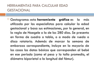 HERRAMIENTAS PARA CALCULAR EDAD
GESTACIONAL
 Gestograma: esta herramienta gráfica es la más
utilizada por los especialistas para calcular la edad
gestacional y basa sus estimaciones, por lo general, en
la regla de Naegele o la de los 280 días. Se presenta
en forma de cuadro o tabla, o a modo de rueda o
disco rotatorio. Además de marcar la semana de
embarazo correspondiente, incluye en la mayoría de
los casos los datos básicos que corresponden al bebé
en ese periodo (como el peso y la talla promedio, el
diámetro biparietal o la longitud del fémur).
 